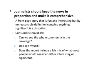 • Journalists should keep the news in
proportion and make it comprehensive.
 A front page story that is fun and interesting but by
no reasonable definition contains anything
significant is a distortion.
 Consumers should ask:
1. Can we see the whole community in the
coverage?
2. Do I see myself?
3. Does the report include a fair mix of what most
people would consider either interesting or
significant.
 