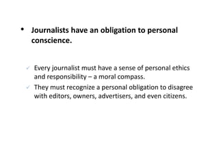 • Journalists have an obligation to personal
conscience.
 Every journalist must have a sense of personal ethics
and responsibility – a moral compass.
 They must recognize a personal obligation to disagree
with editors, owners, advertisers, and even citizens.
 