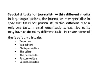 Specialist tasks for journalists within different media
In large organisations, the journalists may specialise in
specialist tasks for journalists within different media
only one task. In small organisations, each journalist
may have to do many different tasks. Here are some of
the jobs journalists do.
• Reporters
• Sub-editors
• Photojournalists
• The editor
• The news editor
• Feature writers
• Specialist writers
 