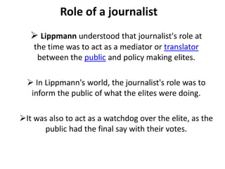 Role of a journalist
 Lippmann understood that journalist's role at
the time was to act as a mediator or translator
between the public and policy making elites.
 In Lippmann's world, the journalist's role was to
inform the public of what the elites were doing.
It was also to act as a watchdog over the elite, as the
public had the final say with their votes.
 