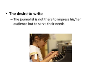 • The desire to write
– The journalist is not there to impress his/her
audience but to serve their needs
 