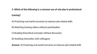 3. Which of the following is a common use of role play in professional
training?
A) Practicing real-world scenarios to improve job-related skills
B) Watching training videos without participation
C) Reading theoretical concepts without discussion
D) Avoiding interaction with colleagues
Answer: A) Practicing real-world scenarios to improve job-related skills
 