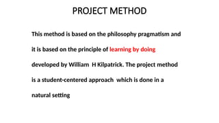 PROJECT METHOD
This method is based on the philosophy pragmatism and
it is based on the principle of learning by doing
developed by William H Kilpatrick. The project method
is a student-centered approach which is done in a
natural setting
 