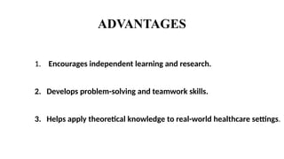 ADVANTAGES
1. Encourages independent learning and research.
2. Develops problem-solving and teamwork skills.
3. Helps apply theoretical knowledge to real-world healthcare settings.
 