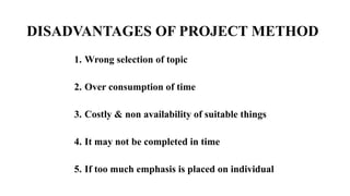 DISADVANTAGES OF PROJECT METHOD
1. Wrong selection of topic
2. Over consumption of time
3. Costly & non availability of suitable things
4. It may not be completed in time
5. If too much emphasis is placed on individual
 