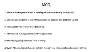MCQ
1. What is the Project Method in nursing education primarily focused on?
A) Encouraging students to learn through real-life projects and problem-solving
B) Relying solely on lecture-based teaching
C) Memorizing nursing theories without application
D) Eliminating group activities from learning
Answer: A) Encouraging students to learn through real-life projects and problem-solving
 