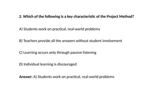 2. Which of the following is a key characteristic of the Project Method?
A) Students work on practical, real-world problems
B) Teachers provide all the answers without student involvement
C) Learning occurs only through passive listening
D) Individual learning is discouraged
Answer: A) Students work on practical, real-world problems
 