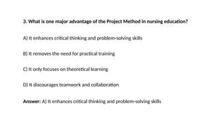 3. What is one major advantage of the Project Method in nursing education?
A) It enhances critical thinking and problem-solving skills
B) It removes the need for practical training
C) It only focuses on theoretical learning
D) It discourages teamwork and collaboration
Answer: A) It enhances critical thinking and problem-solving skills
 