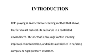 INTRODUCTION
Role-playing is an interactive teaching method that allows
learners to act out real-life scenarios in a controlled
environment. This method encourages active learning,
improves communication, and builds confidence in handling
complex or high-pressure situations.
 