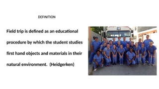 DEFINITION
Field trip is defined as an educational
procedure by which the student studies
first hand objects and materials in their
natural environment. (Heidgerken)
 