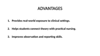 ADVANTAGES
1. Provides real-world exposure to clinical settings.
2. Helps students connect theory with practical nursing.
3. Improves observation and reporting skills.
 
