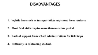 DISADVANTAGES
1. logistic issue such as transportation may cause inconvenience
2. Most field visits require more than one class period
3. Lack of support from school administrations for field trips
4. Difficulty in controlling student.
 