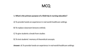 MCQ
1. What is the primary purpose of a field trip in nursing education?
A) To provide hands-on experience in real-world healthcare settings
B) To replace classroom lectures entirely
C) To give students a break from studies
D) To test students' memory of theoretical concepts
Answer: A) To provide hands-on experience in real-world healthcare settings
 