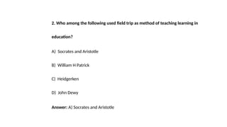 2. Who among the following used field trip as method of teaching learning in
education?
A) Socrates and Aristotle
B) William H Patrick
C) Heidgerken
D) John Dewy
Answer: A) Socrates and Aristotle
 