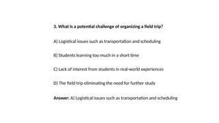 3. What is a potential challenge of organizing a field trip?
A) Logistical issues such as transportation and scheduling
B) Students learning too much in a short time
C) Lack of interest from students in real-world experiences
D) The field trip eliminating the need for further study
Answer: A) Logistical issues such as transportation and scheduling
 