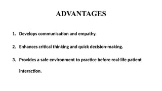 ADVANTAGES
1. Develops communication and empathy.
2. Enhances critical thinking and quick decision-making.
3. Provides a safe environment to practice before real-life patient
interaction.
 