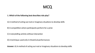 MCQ
1. Which of the following best describes role play?
A) A method of acting out real or imaginary situations to develop skills
B) A competition where participants perform for a prize
C) A storytelling activity without interaction
D) A technique used only in theatrical performances
Answer: A) A method of acting out real or imaginary situations to develop skills
 