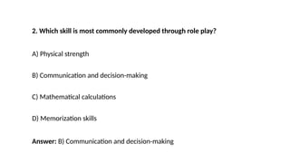 2. Which skill is most commonly developed through role play?
A) Physical strength
B) Communication and decision-making
C) Mathematical calculations
D) Memorization skills
Answer: B) Communication and decision-making
 
