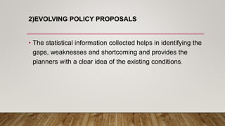 2)EVOLVING POLICY PROPOSALS
• The statistical information collected helps in identifying the
gaps, weaknesses and shortcoming and provides the
planners with a clear idea of the existing conditions.
 