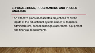 3) PROJECTIONS, PROGRAMMING AND PROJECT
ANALYSIS
• An effective plans necessitates projections of all the
inputs of the educational system students, teachers,
administrators, school buildings classrooms, equipment
and financial requirements.
 
