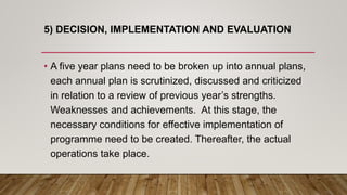 5) DECISION, IMPLEMENTATION AND EVALUATION
• A five year plans need to be broken up into annual plans,
each annual plan is scrutinized, discussed and criticized
in relation to a review of previous year’s strengths.
Weaknesses and achievements. At this stage, the
necessary conditions for effective implementation of
programme need to be created. Thereafter, the actual
operations take place.
 