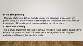 b). Mid-term planning
This type of planning defines the future goals and objectives of education with
greater clarity and provides clear–cut strategies and procedures are action plans for
achievement of future targets it covers a period of two – four years.
c). Short term planning
This is a type of planning designee to achieve immediate future goals it covers a time
frame of one year or less than one year it helps the organization two progress
gradually to achievement of long term goals.
 