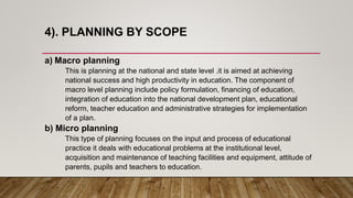4). PLANNING BY SCOPE
a) Macro planning
This is planning at the national and state level .it is aimed at achieving
national success and high productivity in education. The component of
macro level planning include policy formulation, financing of education,
integration of education into the national development plan, educational
reform, teacher education and administrative strategies for implementation
of a plan.
b) Micro planning
This type of planning focuses on the input and process of educational
practice it deals with educational problems at the institutional level,
acquisition and maintenance of teaching facilities and equipment, attitude of
parents, pupils and teachers to education.
 