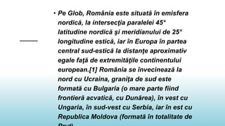 • Pe Glob, România este situată în emisfera
nordică, la intersecţia paralelei 45°
latitudine nordică şi meridianului de 25°
longitudine estică, iar în Europa în partea
central sud-estică la distanţe aproximativ
egale faţă de extremităţile continentului
european.[1] România se învecinează la
nord cu Ucraina, graniţa de sud este
formată cu Bulgaria (o mare parte fiind
frontieră acvatică, cu Dunărea), în vest cu
Ungaria, în sud-vest cu Serbia, iar în est cu
Republica Moldova (formată în totalitate de
 