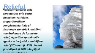 Relieful României este
caracterizat prin patru
elemente: varietate,
proporţionalitate,
complementaritate şi
dispunere simetrică, dat fiind
numărul mare de forme de
relief, repartiţia aproximativ
egală a principalelor unităţi de
relief (35% munţi, 35% dealuri
şi podişuri şi 30% câmpii) şi
Relieful
 