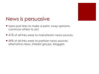 News is for sharing  80% of all posts included a link to an information source People like to share what they are reading and viewing Social networks facilitate conversation about news, encourage action and provide interpretation. Conversation about the news has been shown to increase knowledge. 