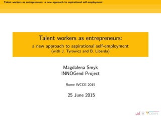Talent workers as entrepreneurs: a new approach to aspirational self-employment
Talent workers as entrepreneurs:
a new approach to aspirational self-employment
(with J. Tyrowicz and B. Liberda)
Magdalena Smyk
INNOGend Project
Rome WCCE 2015
25 June 2015
 