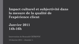 Impact culturel et subjectivité dans
la mesure de la qualité de
l’expérience client
Janvier 2011
14h-16h
Intervention de Romuald CETKOVIC
18 Janvier 2011 – Journée 1-
 