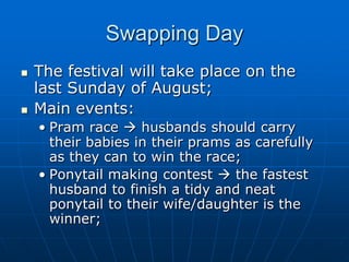 Swapping Day
   The festival will take place on the
    last Sunday of August;
   Main events:
    • Pram race  husbands should carry
      their babies in their prams as carefully
      as they can to win the race;
    • Ponytail making contest  the fastest
      husband to finish a tidy and neat
      ponytail to their wife/daughter is the
      winner;
 