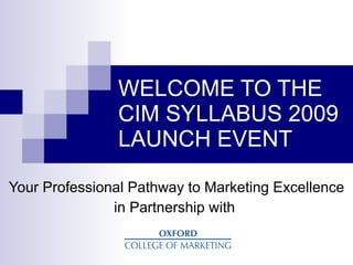 WELCOME TO THE
               CIM SYLLABUS 2009
               LAUNCH EVENT

Your Professional Pathway to Marketing Excellence
               in Partnership with
 