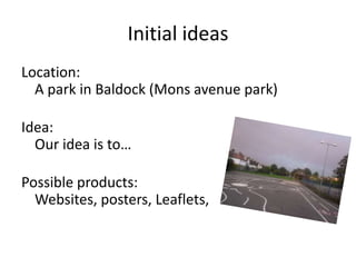 Initial ideas
Location:
A park in Baldock (Mons avenue park)
Idea:
Our idea is to…
Possible products:
Websites, posters, Leaflets,

 