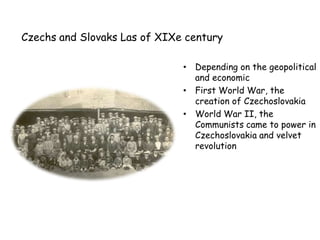 Czechs and Slovaks Las of XIXe century

                              • Depending on the geopolitical
                                and economic
                              • First World War, the
                                creation of Czechoslovakia
                              • World War II, the
                                Communists came to power in
                                Czechoslovakia and velvet
                                revolution
 