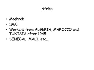 Africa

• Maghreb
• 1960
• Workers from ALGERIA, MAROCCO and
  TUNISIA after 1945
• SENEGAL, MALI, etc…
 