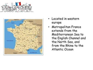 • Located in western
  europe
• Metropolitan France
  extends from the
  Mediterranean Sea to
  the English Channel and
  the North Sea, and
  from the Rhine to the
  Atlantic Ocean
 