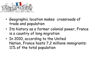 • Geographic location makes crossroads of
  trade and population
• Its history as a former colonial power, France
  is a country of long migration
• In 2010, according to the United
  Nation, France hosts 7,2 millions immigrants:
  11% of the total population
 