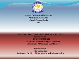 Assam Downtown University
Panikhaiti, Guwahati –
781026, Assam, India
2021
TOPIC ON ROUTE OF DRUG ADMINISTRATION
Presented By
DIXHU RAJ DIXIT
M.Pharm Pharmacology 1st semester
Enrollment-ADTU/2021-23/MPS/007
Submitted To
Dr. Saikat Sen
Professor, Faculty of Pharmaceutical Science, Adtu
 