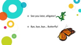 ◎ See you later, alligator!
◎ Bye, bye, bye… Butterfly!
 