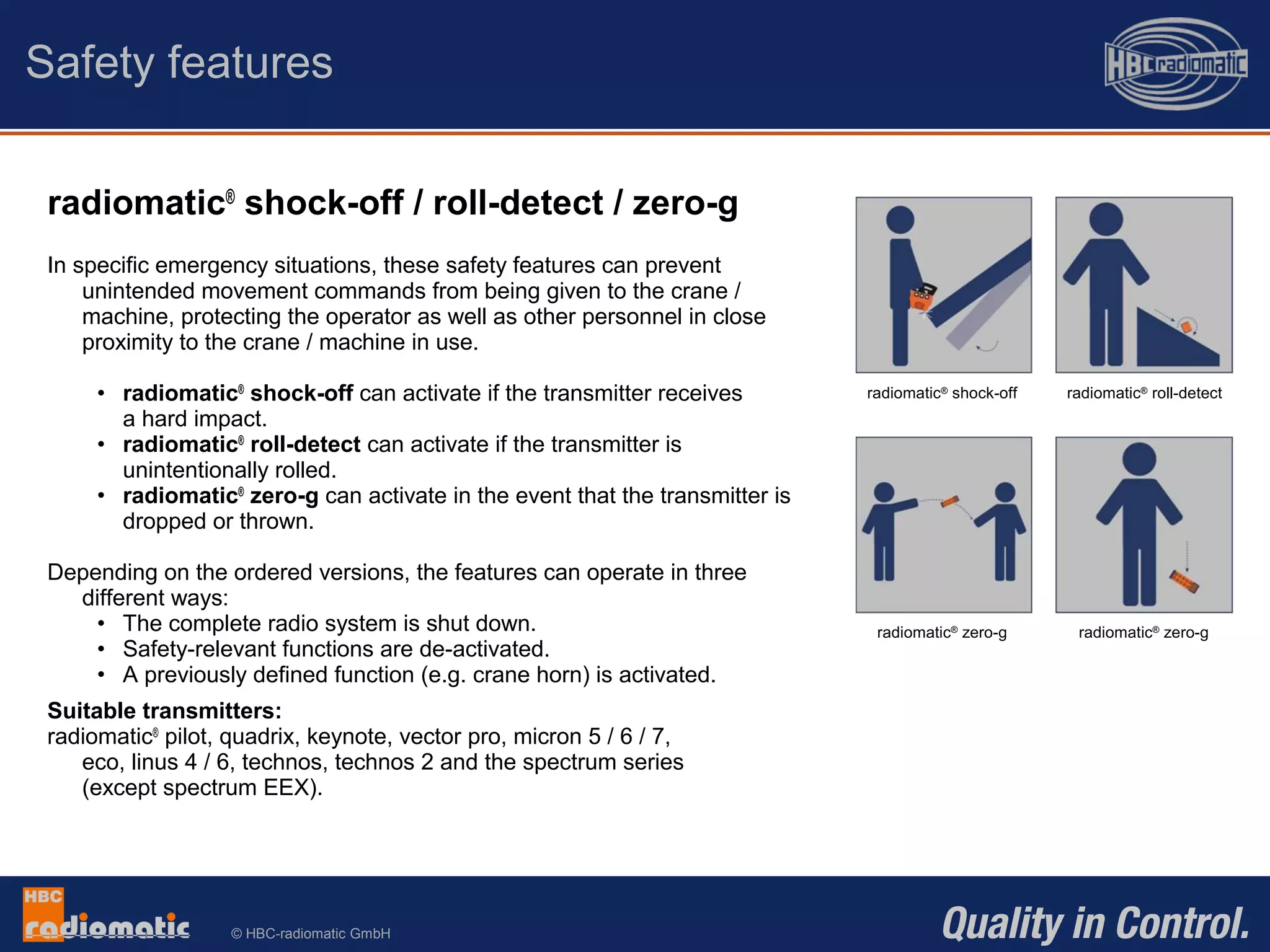 © HBC-radiomatic GmbH
radiomatic®
shock-off / roll-detect / zero-g
In specific emergency situations, these safety features can prevent
unintended movement commands from being given to the crane /
machine, protecting the operator as well as other personnel in close
proximity to the crane / machine in use.
• radiomatic®
shock-off can activate if the transmitter receives
a hard impact.
• radiomatic®
roll-detect can activate if the transmitter is
unintentionally rolled.
• radiomatic®
zero-g can activate in the event that the transmitter is
dropped or thrown.
Depending on the ordered versions, the features can operate in three
different ways:
• The complete radio system is shut down.
• Safety-relevant functions are de-activated.
• A previously defined function (e.g. crane horn) is activated.
Suitable transmitters:
radiomatic®
pilot, quadrix, keynote, vector pro, micron 5 / 6 / 7,
eco, linus 4 / 6, technos, technos 2 and the spectrum series
(except spectrum EEX).
Safety features
radiomatic® shock-off radiomatic® roll-detect
radiomatic®
zero-gradiomatic®
zero-g
 