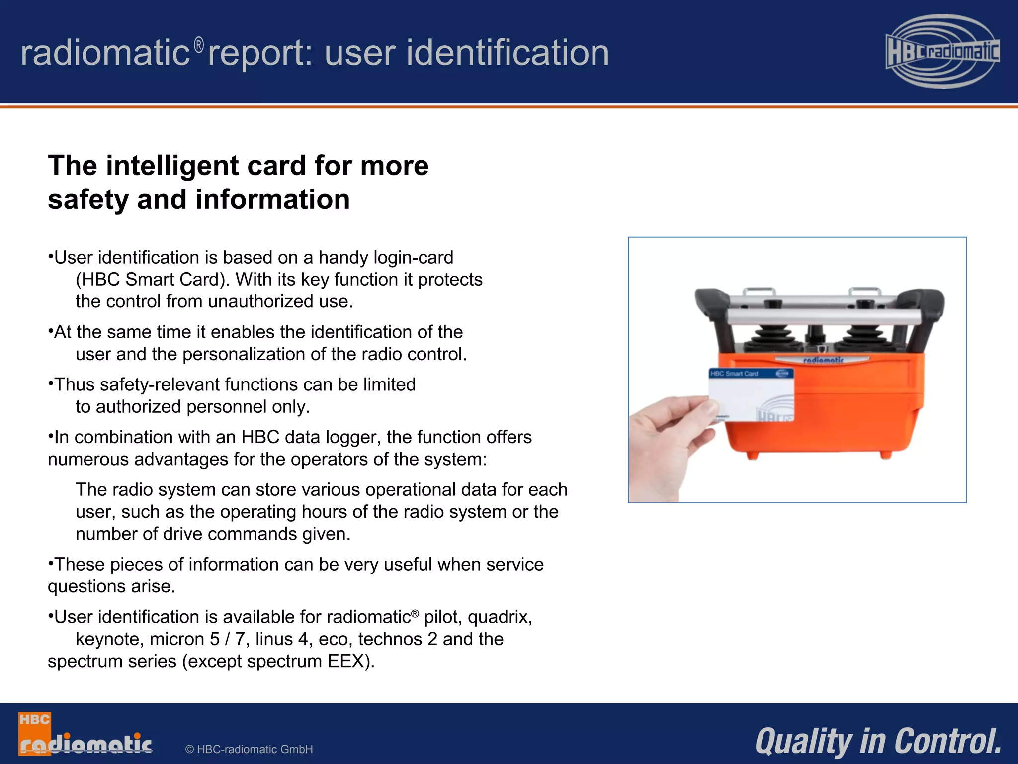© HBC-radiomatic GmbH
radiomatic®
report: user identification
The intelligent card for more
safety and information
•User identification is based on a handy login-card
(HBC Smart Card). With its key function it protects
the control from unauthorized use.
•At the same time it enables the identification of the
user and the personalization of the radio control.
•Thus safety-relevant functions can be limited
to authorized personnel only.
•In combination with an HBC data logger, the function offers
numerous advantages for the operators of the system:
The radio system can store various operational data for each
user, such as the operating hours of the radio system or the
number of drive commands given.
•These pieces of information can be very useful when service
questions arise.
•User identification is available for radiomatic®
pilot, quadrix,
keynote, micron 5 / 7, linus 4, eco, technos 2 and the
spectrum series (except spectrum EEX).
 