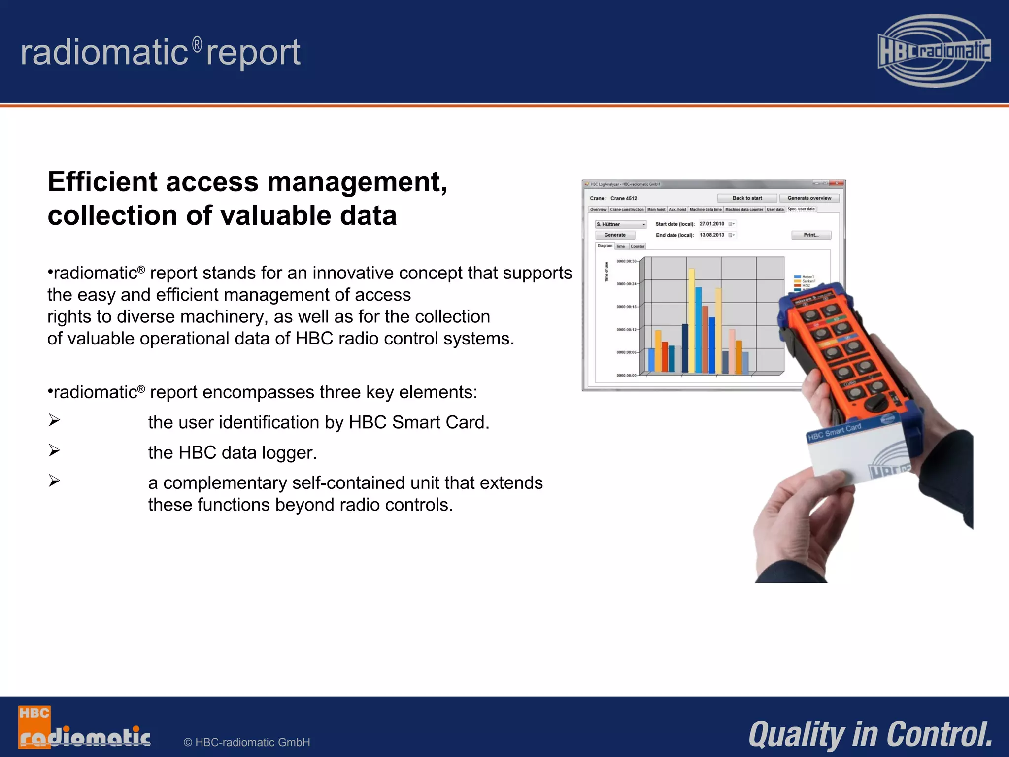© HBC-radiomatic GmbH
radiomatic®
report
Efficient access management,
collection of valuable data
•radiomatic®
report stands for an innovative concept that supports
the easy and efficient management of access
rights to diverse machinery, as well as for the collection
of valuable operational data of HBC radio control systems.
•radiomatic®
report encompasses three key elements:
 the user identification by HBC Smart Card.
 the HBC data logger.
 a complementary self-contained unit that extends
these functions beyond radio controls.
 