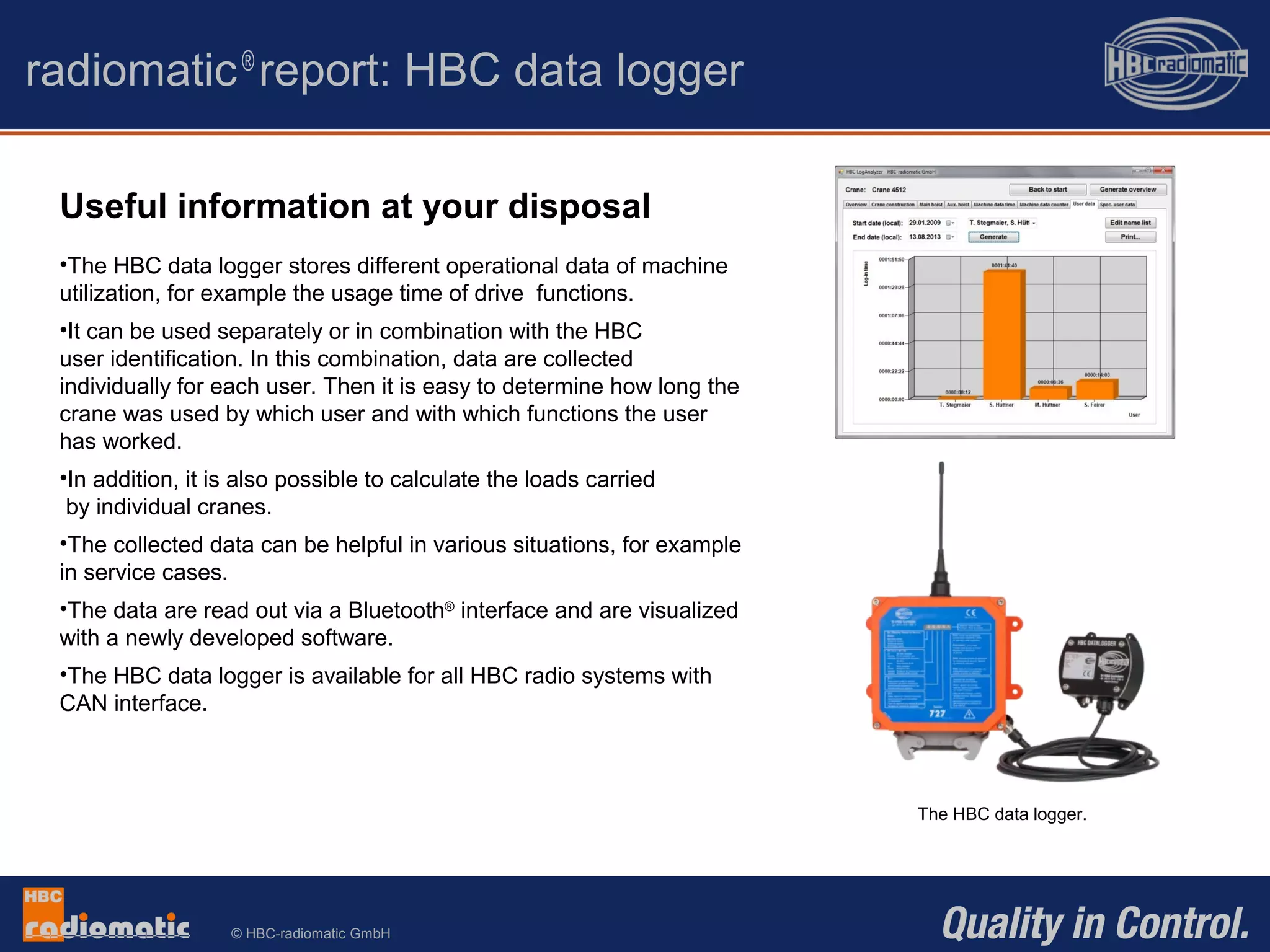 © HBC-radiomatic GmbH
radiomatic®
report: HBC data logger
The HBC data logger.
Useful information at your disposal
•The HBC data logger stores different operational data of machine
utilization, for example the usage time of drive functions.
•It can be used separately or in combination with the HBC
user identification. In this combination, data are collected
individually for each user. Then it is easy to determine how long the
crane was used by which user and with which functions the user
has worked.
•In addition, it is also possible to calculate the loads carried
by individual cranes.
•The collected data can be helpful in various situations, for example
in service cases.
•The data are read out via a Bluetooth®
interface and are visualized
with a newly developed software.
•The HBC data logger is available for all HBC radio systems with
CAN interface.
 