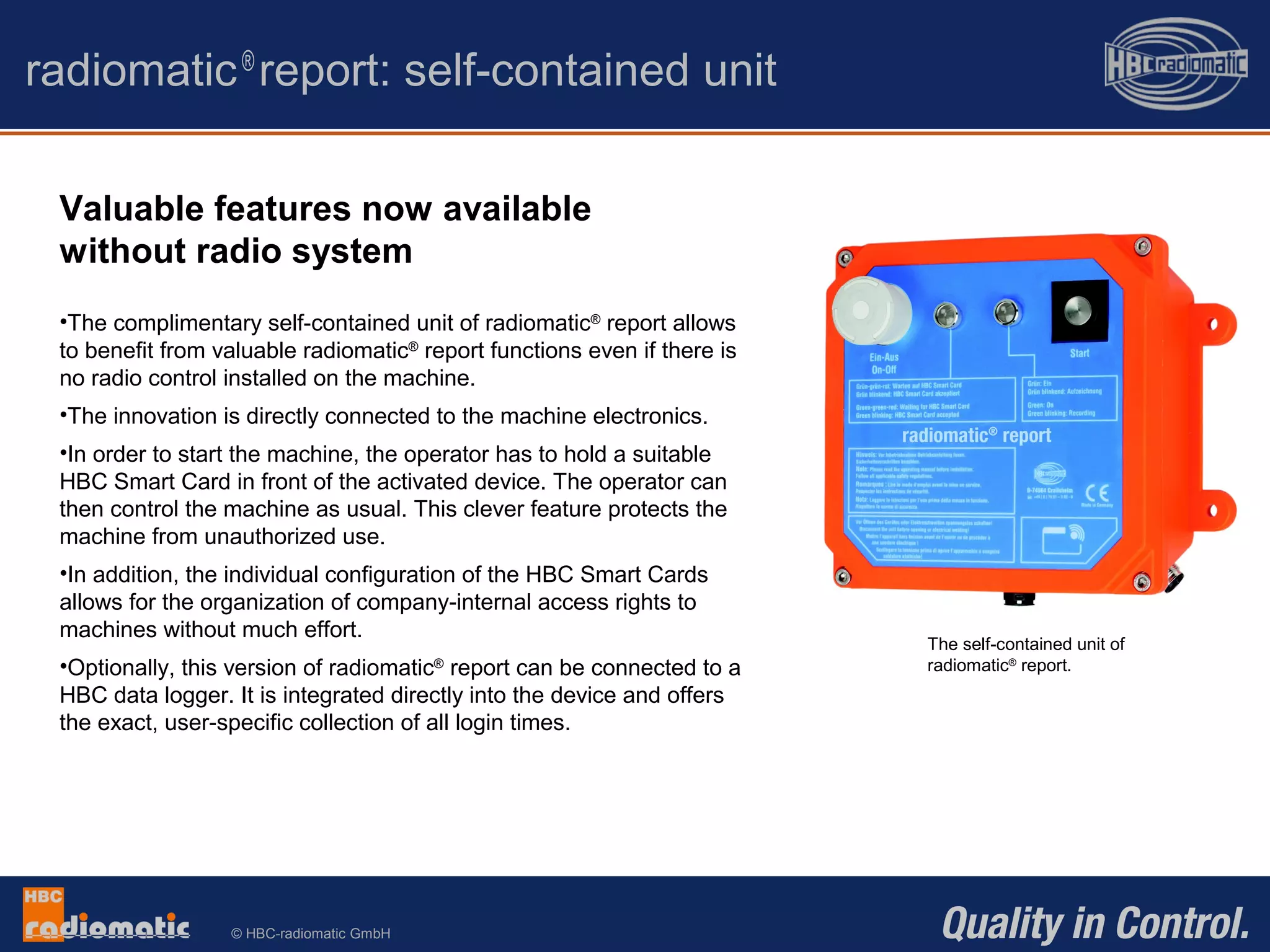 © HBC-radiomatic GmbH
radiomatic®
report: self-contained unit
Valuable features now available
without radio system
•The complimentary self-contained unit of radiomatic®
report allows
to benefit from valuable radiomatic®
report functions even if there is
no radio control installed on the machine.
•The innovation is directly connected to the machine electronics.
•In order to start the machine, the operator has to hold a suitable
HBC Smart Card in front of the activated device. The operator can
then control the machine as usual. This clever feature protects the
machine from unauthorized use.
•In addition, the individual configuration of the HBC Smart Cards
allows for the organization of company-internal access rights to
machines without much effort.
•Optionally, this version of radiomatic®
report can be connected to a
HBC data logger. It is integrated directly into the device and offers
the exact, user-specific collection of all login times.
The self-contained unit of
radiomatic®
report.
 