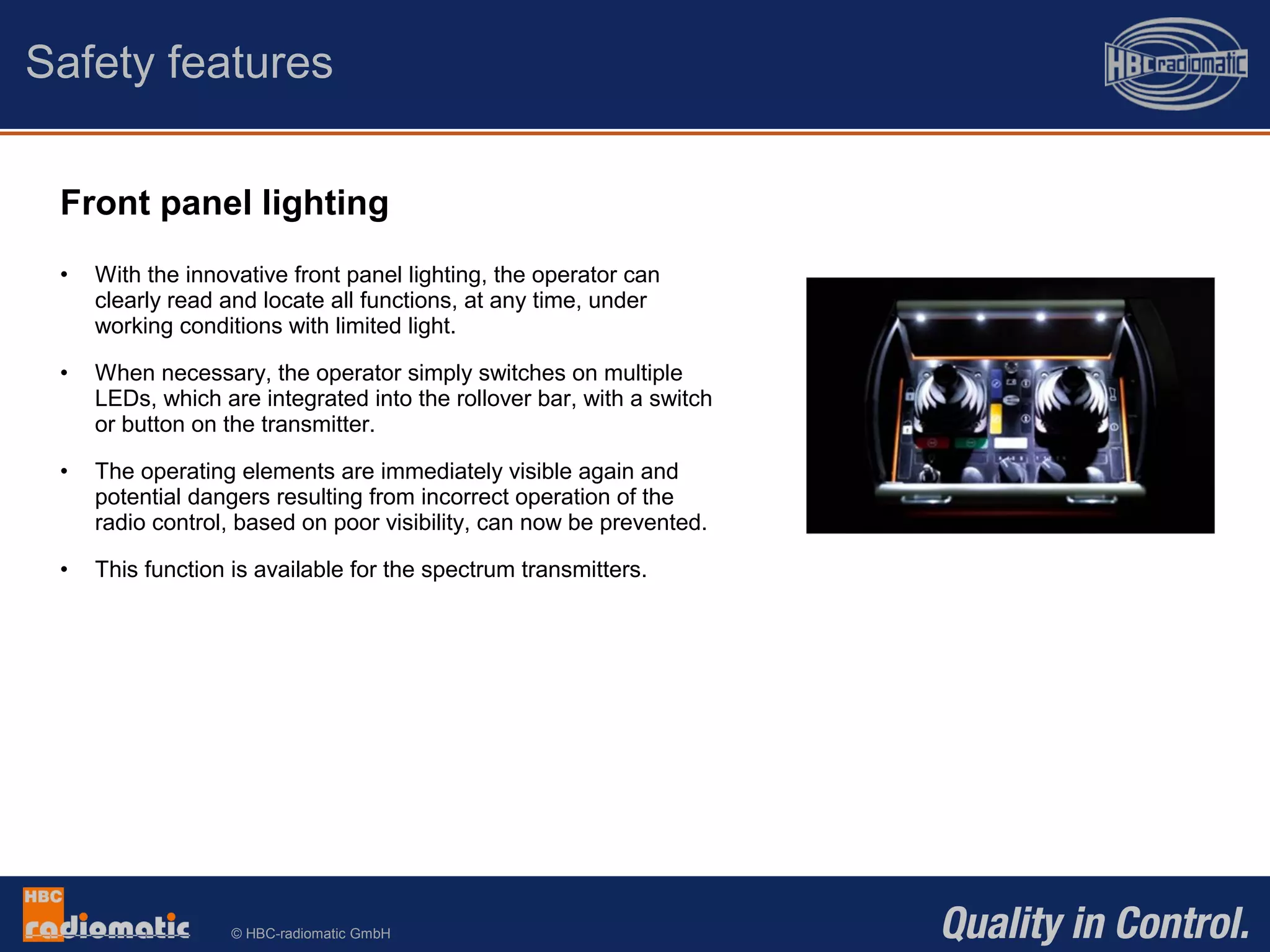 © HBC-radiomatic GmbH
Front panel lighting
• With the innovative front panel lighting, the operator can
clearly read and locate all functions, at any time, under
working conditions with limited light.
• When necessary, the operator simply switches on multiple
LEDs, which are integrated into the rollover bar, with a switch
or button on the transmitter.
• The operating elements are immediately visible again and
potential dangers resulting from incorrect operation of the
radio control, based on poor visibility, can now be prevented.
• This function is available for the spectrum transmitters.
Safety features
 