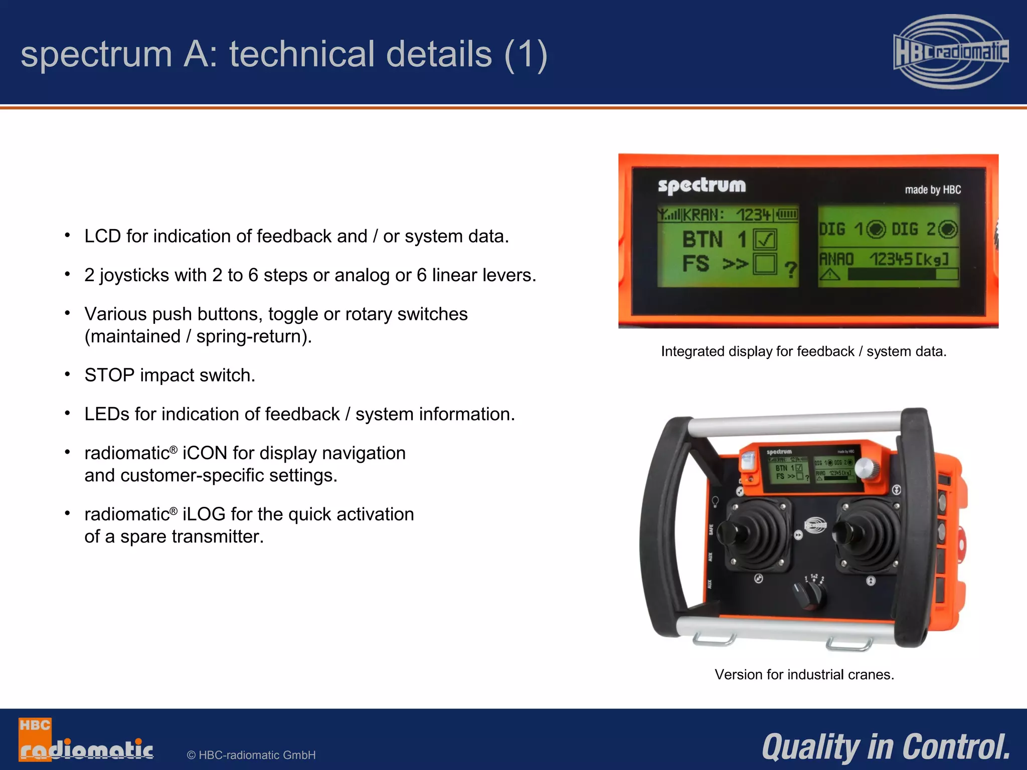 © HBC-radiomatic GmbH
• LCD for indication of feedback and / or system data.
• 2 joysticks with 2 to 6 steps or analog or 6 linear levers.
• Various push buttons, toggle or rotary switches
(maintained / spring-return).
• STOP impact switch.
• LEDs for indication of feedback / system information.
• radiomatic®
iCON for display navigation
and customer-specific settings.
• radiomatic®
iLOG for the quick activation
of a spare transmitter.
spectrum A: technical details (1)
Version for industrial cranes.
Integrated display for feedback / system data.
 