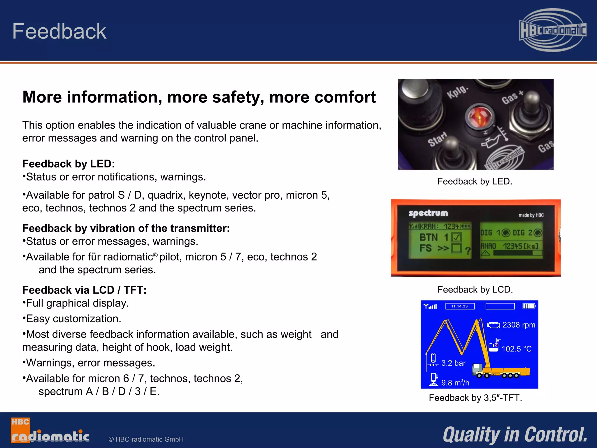 © HBC-radiomatic GmbH
More information, more safety, more comfort
This option enables the indication of valuable crane or machine information,
error messages and warning on the control panel.
Feedback by LED:
•Status or error notifications, warnings.
•Available for patrol S / D, quadrix, keynote, vector pro, micron 5,
eco, technos, technos 2 and the spectrum series.
Feedback by vibration of the transmitter:
•Status or error messages, warnings.
•Available for für radiomatic®
pilot, micron 5 / 7, eco, technos 2
and the spectrum series.
Feedback via LCD / TFT:
•Full graphical display.
•Easy customization.
•Most diverse feedback information available, such as weight and
measuring data, height of hook, load weight.
•Warnings, error messages.
•Available for micron 6 / 7, technos, technos 2,
spectrum A / B / D / 3 / E.
Feedback
Feedback by LED.
Feedback by LCD.
Feedback by 3,5″-TFT.
 