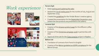 Work experience
Ferrero SpA
• Daily tracking and updating the sales.
• Ideated the social media posts for the months of July, August and
September 2019.
• Created the guidelines for the ‘Kinder Bueno’ creative agency.
• Created the presentation for the September Convention 2019
(where the new products are presented to the sellers).
Lavazza SpA
• Creation of the Amazon product page for the different coffee
products
• Creation of the Christmas campaign 2018 in partnership with
Chili
• Approval of the ads for the ‘Casa Lavazza’ project in Naples)
Belron Ltd
• Translation of contracts from French to English
• Creation of the Belron guideline on GDPR compliance for the
Belron Group)
 